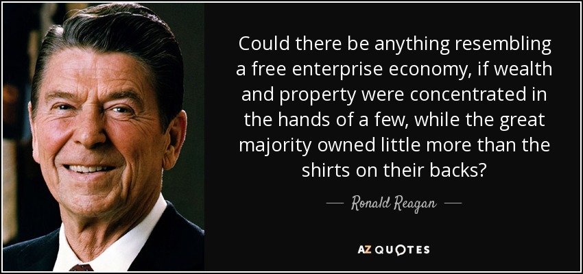 Could there be anything resembling a free enterprise economy, if wealth and property were concentrated in the hands of a few, while the great majority owned little more than the shirts on their backs? - Ronald Reagan
