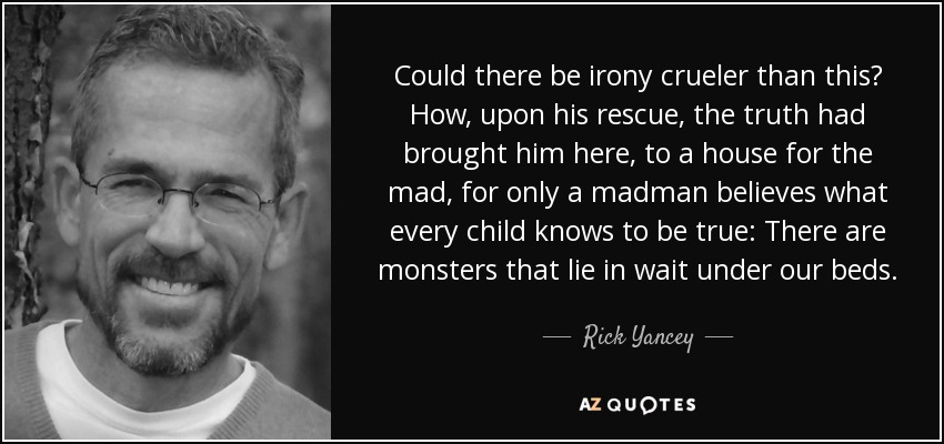 Could there be irony crueler than this? How, upon his rescue, the truth had brought him here, to a house for the mad, for only a madman believes what every child knows to be true: There are monsters that lie in wait under our beds. - Rick Yancey