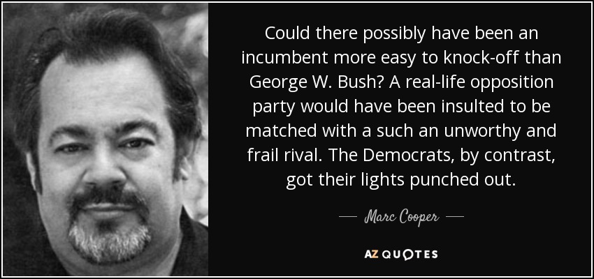 Could there possibly have been an incumbent more easy to knock-off than George W. Bush? A real-life opposition party would have been insulted to be matched with a such an unworthy and frail rival. The Democrats, by contrast, got their lights punched out. - Marc Cooper