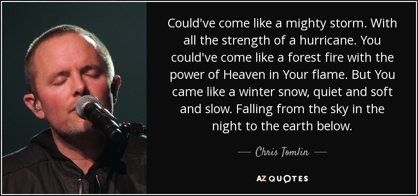 Could've come like a mighty storm. With all the strength of a hurricane. You could've come like a forest fire with the power of Heaven in Your flame. But You came like a winter snow, quiet and soft and slow. Falling from the sky in the night to the earth below. - Chris Tomlin