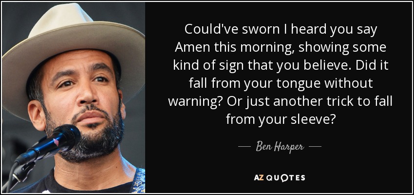 Could've sworn I heard you say Amen this morning, showing some kind of sign that you believe. Did it fall from your tongue without warning? Or just another trick to fall from your sleeve? - Ben Harper