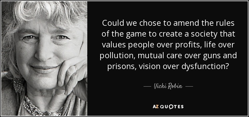 Could we chose to amend the rules of the game to create a society that values people over profits, life over pollution, mutual care over guns and prisons, vision over dysfunction? - Vicki Robin