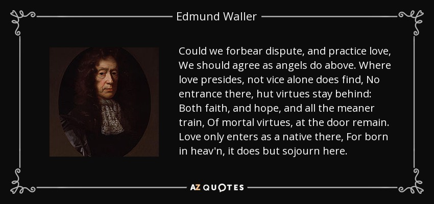 Could we forbear dispute, and practice love, We should agree as angels do above. Where love presides, not vice alone does find, No entrance there, hut virtues stay behind: Both faith, and hope, and all the meaner train, Of mortal virtues, at the door remain. Love only enters as a native there, For born in heav'n, it does but sojourn here. - Edmund Waller