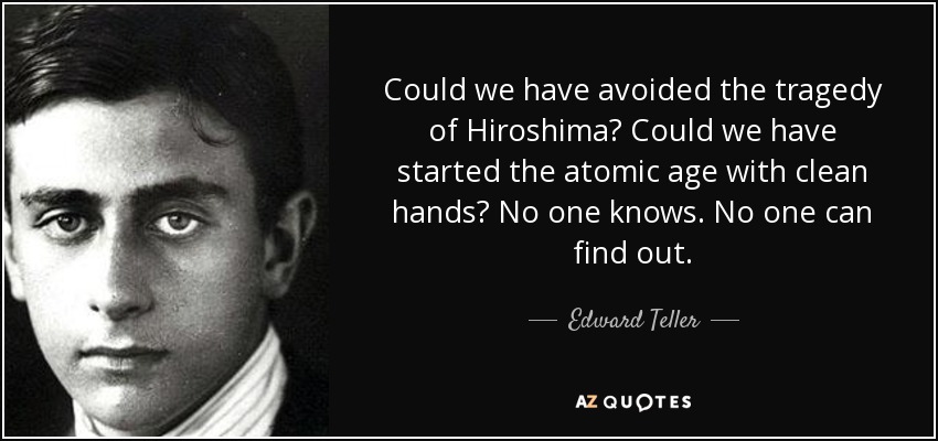 Could we have avoided the tragedy of Hiroshima? Could we have started the atomic age with clean hands? No one knows. No one can find out. - Edward Teller