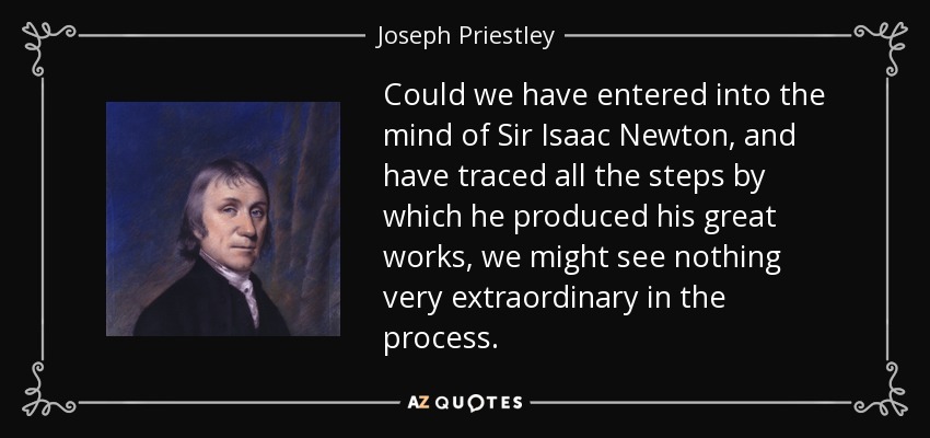 Could we have entered into the mind of Sir Isaac Newton, and have traced all the steps by which he produced his great works, we might see nothing very extraordinary in the process. - Joseph Priestley