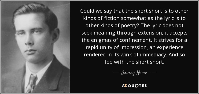 Could we say that the short short is to other kinds of fiction somewhat as the lyric is to other kinds of poetry? The lyric does not seek meaning through extension, it accepts the enigmas of confinement. It strives for a rapid unity of impression, an experience rendered in its wink of immediacy. And so too with the short short. - Irving Howe