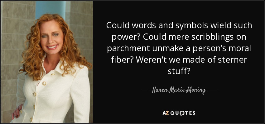 Could words and symbols wield such power? Could mere scribblings on parchment unmake a person's moral fiber? Weren't we made of sterner stuff? - Karen Marie Moning