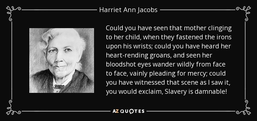 Could you have seen that mother clinging to her child, when they fastened the irons upon his wrists; could you have heard her heart-rending groans, and seen her bloodshot eyes wander wildly from face to face, vainly pleading for mercy; could you have witnessed that scene as I saw it, you would exclaim, Slavery is damnable! - Harriet Ann Jacobs