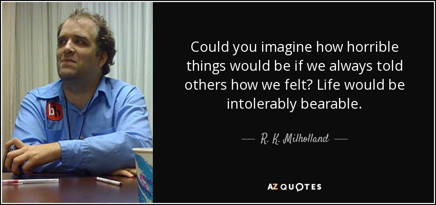 Could you imagine how horrible things would be if we always told others how we felt? Life would be intolerably bearable. - R. K. Milholland