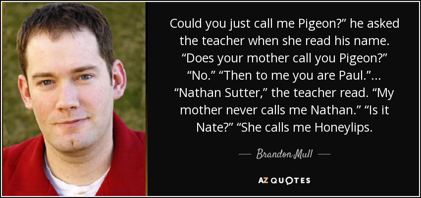 Could you just call me Pigeon?” he asked the teacher when she read his name. “Does your mother call you Pigeon?” “No.” “Then to me you are Paul.” ... “Nathan Sutter,” the teacher read. “My mother never calls me Nathan.” “Is it Nate?” “She calls me Honeylips. - Brandon Mull