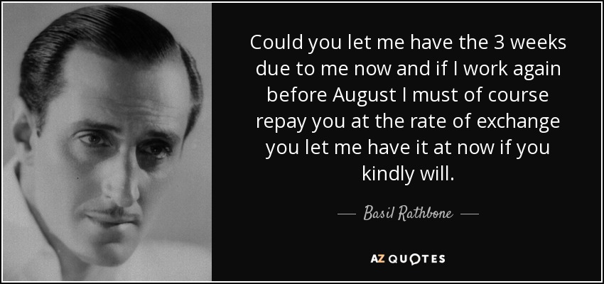Could you let me have the 3 weeks due to me now and if I work again before August I must of course repay you at the rate of exchange you let me have it at now if you kindly will. - Basil Rathbone