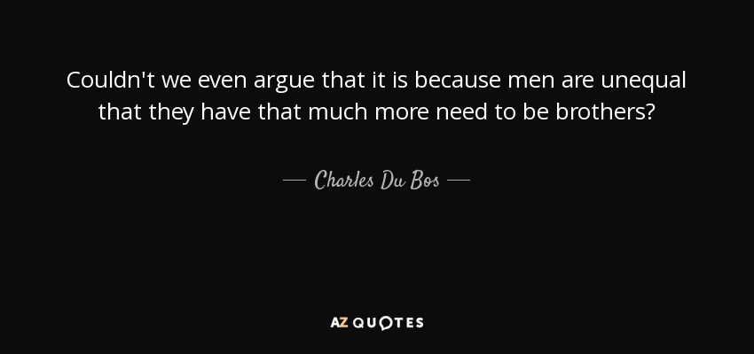 Couldn't we even argue that it is because men are unequal that they have that much more need to be brothers? - Charles Du Bos