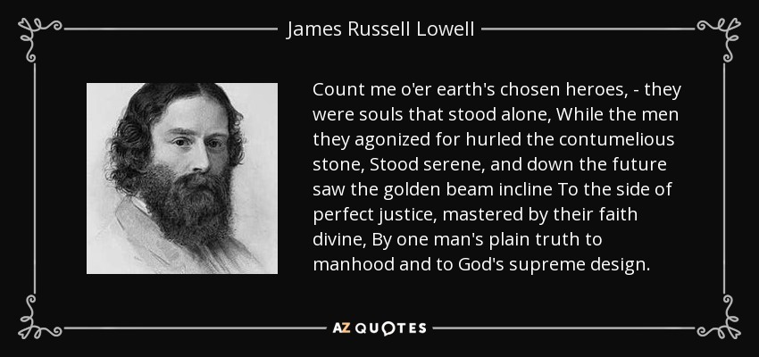 Count me o'er earth's chosen heroes, - they were souls that stood alone, While the men they agonized for hurled the contumelious stone, Stood serene, and down the future saw the golden beam incline To the side of perfect justice, mastered by their faith divine, By one man's plain truth to manhood and to God's supreme design. - James Russell Lowell