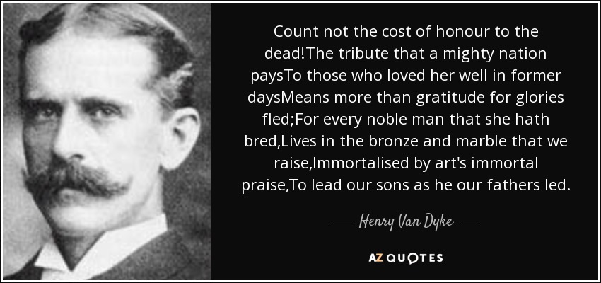 Count not the cost of honour to the dead!The tribute that a mighty nation paysTo those who loved her well in former daysMeans more than gratitude for glories fled;For every noble man that she hath bred,Lives in the bronze and marble that we raise,Immortalised by art's immortal praise,To lead our sons as he our fathers led. - Henry Van Dyke