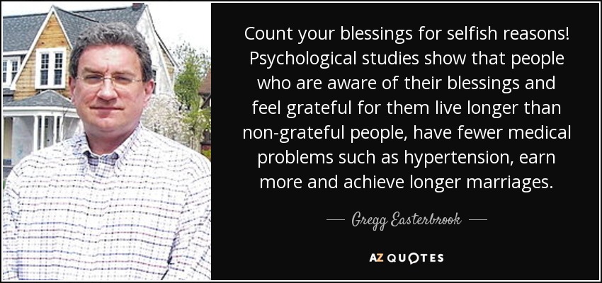 Count your blessings for selfish reasons! Psychological studies show that people who are aware of their blessings and feel grateful for them live longer than non-grateful people, have fewer medical problems such as hypertension, earn more and achieve longer marriages. - Gregg Easterbrook