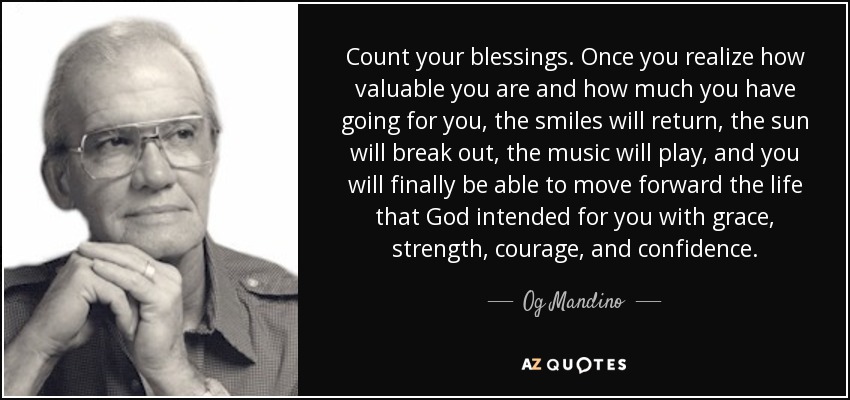 Count your blessings. Once you realize how valuable you are and how much you have going for you, the smiles will return, the sun will break out, the music will play, and you will finally be able to move forward the life that God intended for you with grace, strength, courage, and confidence. - Og Mandino