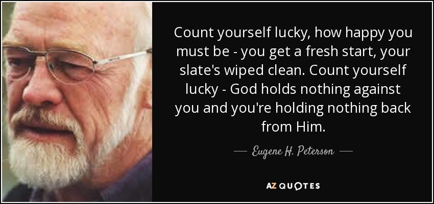 Count yourself lucky, how happy you must be - you get a fresh start, your slate's wiped clean. Count yourself lucky - God holds nothing against you and you're holding nothing back from Him. - Eugene H. Peterson