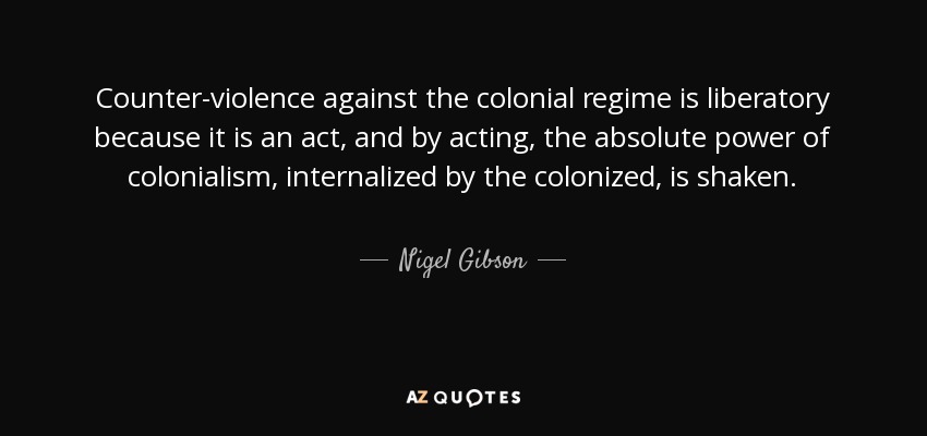 Counter-violence against the colonial regime is liberatory because it is an act, and by acting, the absolute power of colonialism, internalized by the colonized, is shaken. - Nigel Gibson