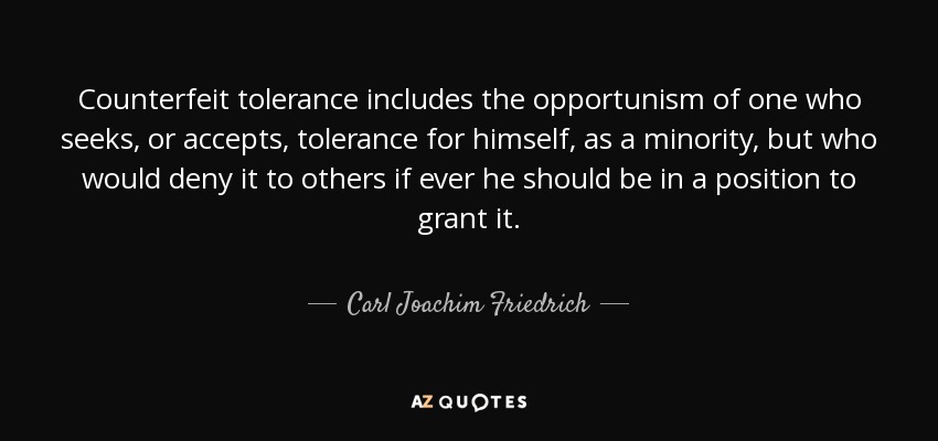 Counterfeit tolerance includes the opportunism of one who seeks, or accepts, tolerance for himself, as a minority, but who would deny it to others if ever he should be in a position to grant it. - Carl Joachim Friedrich