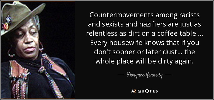 Countermovements among racists and sexists and nazifiers are just as relentless as dirt on a coffee table. . . . Every housewife knows that if you don't sooner or later dust . . . the whole place will be dirty again. - Florynce Kennedy