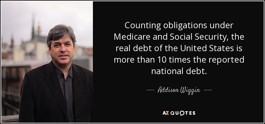 Counting obligations under Medicare and Social Security, the real debt of the United States is more than 10 times the reported national debt. - Addison Wiggin