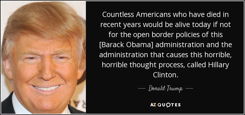 Countless Americans who have died in recent years would be alive today if not for the open border policies of this [Barack Obama] administration and the administration that causes this horrible, horrible thought process, called Hillary Clinton. - Donald Trump