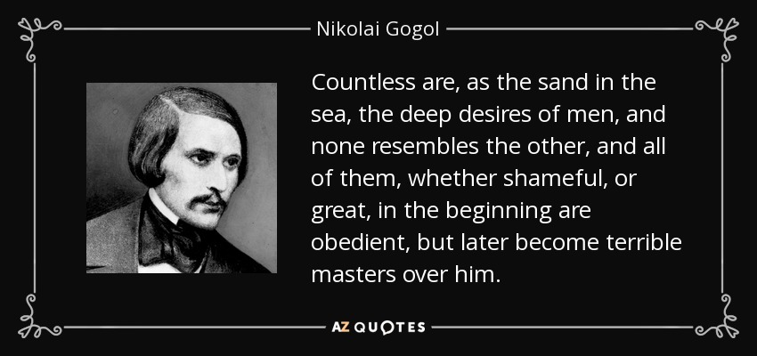 Countless are, as the sand in the sea, the deep desires of men, and none resembles the other, and all of them, whether shameful, or great, in the beginning are obedient, but later become terrible masters over him. - Nikolai Gogol