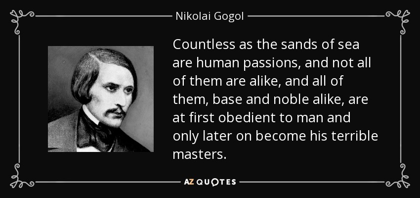 Countless as the sands of sea are human passions, and not all of them are alike, and all of them, base and noble alike, are at first obedient to man and only later on become his terrible masters. - Nikolai Gogol