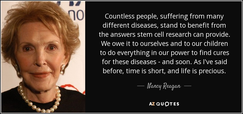 Countless people, suffering from many different diseases, stand to benefit from the answers stem cell research can provide. We owe it to ourselves and to our children to do everything in our power to find cures for these diseases - and soon. As I've said before, time is short, and life is precious. - Nancy Reagan