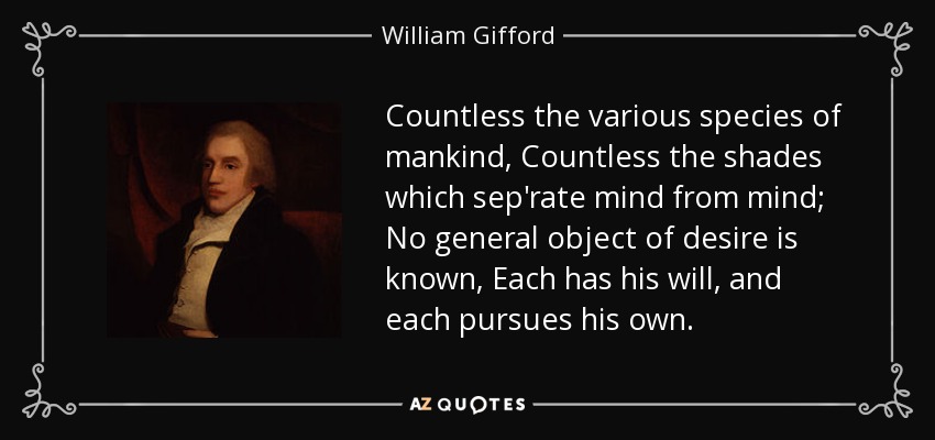 Countless the various species of mankind, Countless the shades which sep'rate mind from mind; No general object of desire is known, Each has his will, and each pursues his own. - William Gifford