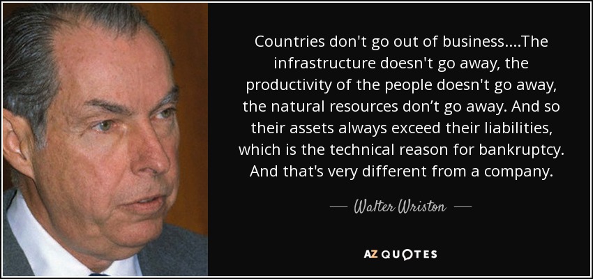 Countries don't go out of business....The infrastructure doesn't go away, the productivity of the people doesn't go away, the natural resources don’t go away. And so their assets always exceed their liabilities, which is the technical reason for bankruptcy. And that's very different from a company. - Walter Wriston