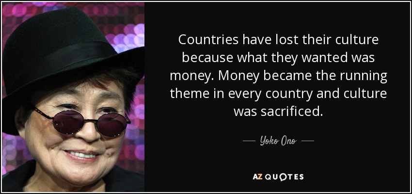 Countries have lost their culture because what they wanted was money. Money became the running theme in every country and culture was sacrificed. - Yoko Ono
