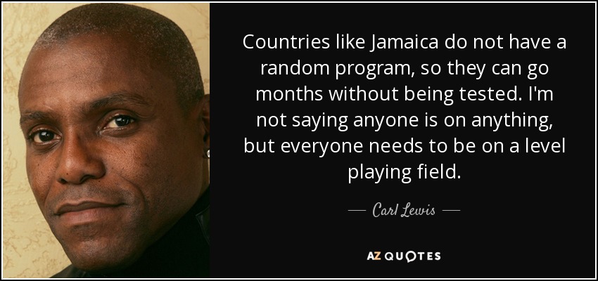 Countries like Jamaica do not have a random program, so they can go months without being tested. I'm not saying anyone is on anything, but everyone needs to be on a level playing field. - Carl Lewis