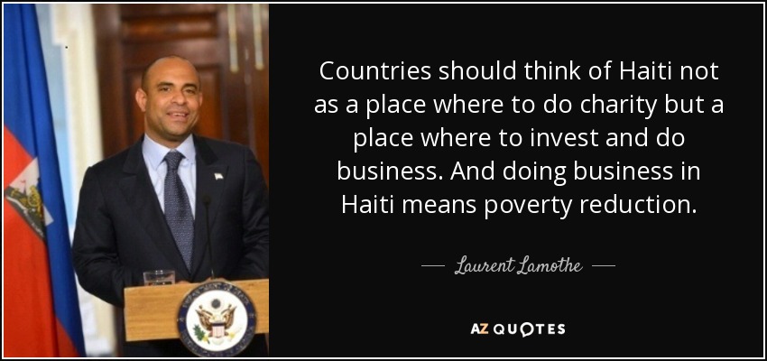 Countries should think of Haiti not as a place where to do charity but a place where to invest and do business. And doing business in Haiti means poverty reduction. - Laurent Lamothe