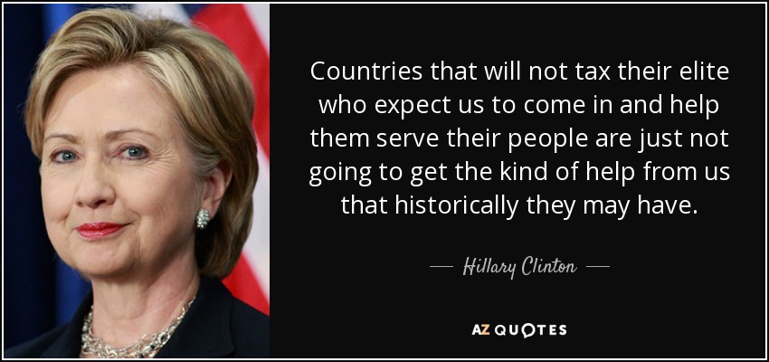 Countries that will not tax their elite who expect us to come in and help them serve their people are just not going to get the kind of help from us that historically they may have. - Hillary Clinton