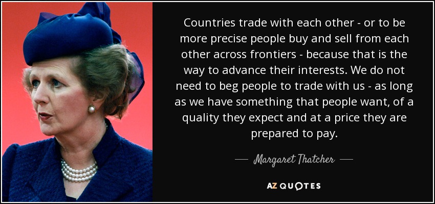 Countries trade with each other - or to be more precise people buy and sell from each other across frontiers - because that is the way to advance their interests. We do not need to beg people to trade with us - as long as we have something that people want, of a quality they expect and at a price they are prepared to pay. - Margaret Thatcher