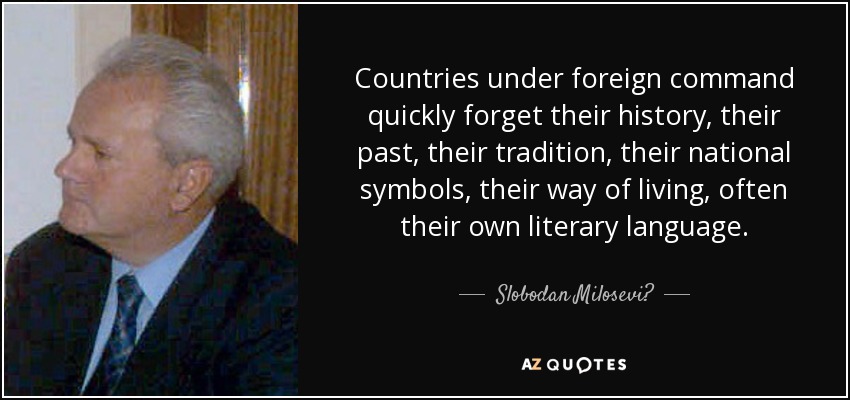 Countries under foreign command quickly forget their history, their past, their tradition, their national symbols, their way of living, often their own literary language. - Slobodan Milosević