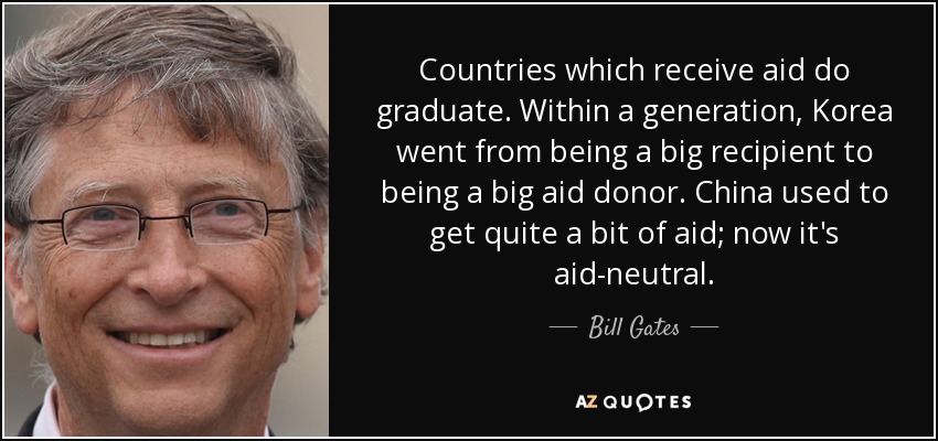 Countries which receive aid do graduate. Within a generation, Korea went from being a big recipient to being a big aid donor. China used to get quite a bit of aid; now it's aid-neutral. - Bill Gates