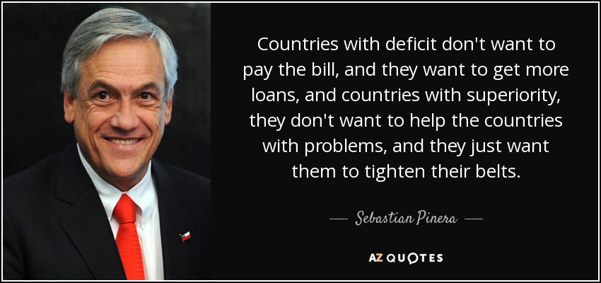 Countries with deficit don't want to pay the bill, and they want to get more loans, and countries with superiority, they don't want to help the countries with problems, and they just want them to tighten their belts. - Sebastian Pinera