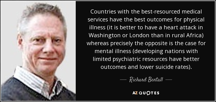 Countries with the best-resourced medical services have the best outcomes for physical illness (it is better to have a heart attack in Washington or London than in rural Africa) whereas precisely the opposite is the case for mental illness (developing nations with limited psychiatric resources have better outcomes and lower suicide rates). - Richard Bentall