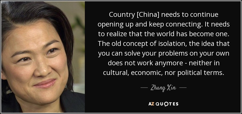 Country [China] needs to continue opening up and keep connecting. It needs to realize that the world has become one. The old concept of isolation, the idea that you can solve your problems on your own does not work anymore - neither in cultural, economic, nor political terms. - Zhang Xin