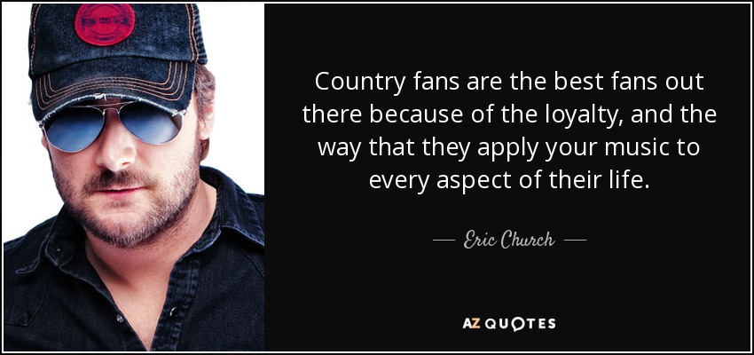 Country fans are the best fans out there because of the loyalty, and the way that they apply your music to every aspect of their life. - Eric Church