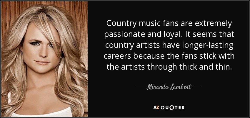 Country music fans are extremely passionate and loyal. It seems that country artists have longer-lasting careers because the fans stick with the artists through thick and thin. - Miranda Lambert