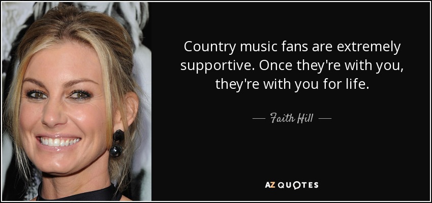 Country music fans are extremely supportive. Once they're with you, they're with you for life. - Faith Hill