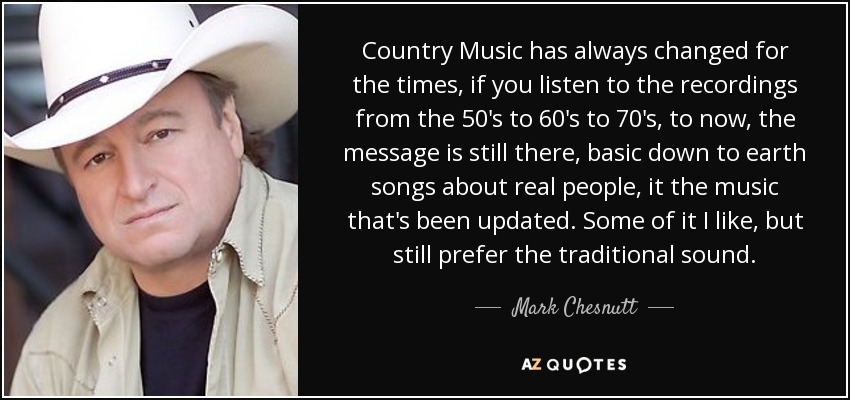 Country Music has always changed for the times, if you listen to the recordings from the 50's to 60's to 70's, to now, the message is still there, basic down to earth songs about real people, it the music that's been updated. Some of it I like, but still prefer the traditional sound. - Mark Chesnutt