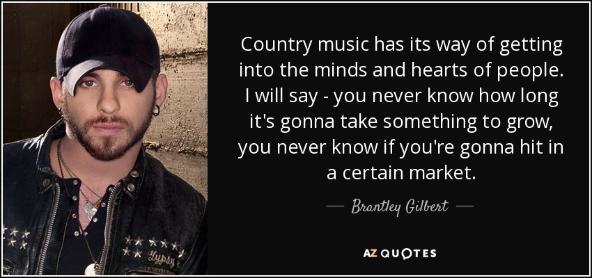 Country music has its way of getting into the minds and hearts of people. I will say - you never know how long it's gonna take something to grow, you never know if you're gonna hit in a certain market. - Brantley Gilbert
