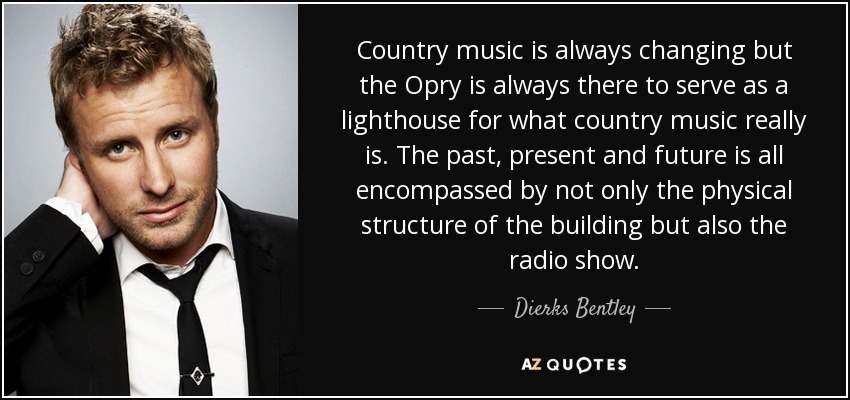 Country music is always changing but the Opry is always there to serve as a lighthouse for what country music really is. The past, present and future is all encompassed by not only the physical structure of the building but also the radio show. - Dierks Bentley