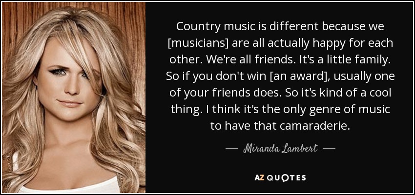 Country music is different because we [musicians] are all actually happy for each other. We're all friends. It's a little family. So if you don't win [an award], usually one of your friends does. So it's kind of a cool thing. I think it's the only genre of music to have that camaraderie. - Miranda Lambert