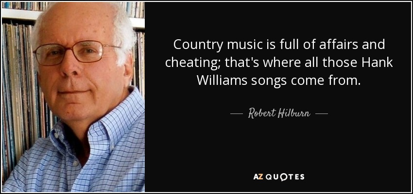 Country music is full of affairs and cheating; that's where all those Hank Williams songs come from. - Robert Hilburn