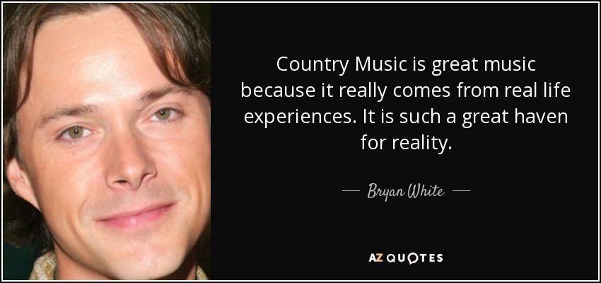 Country Music is great music because it really comes from real life experiences. It is such a great haven for reality. - Bryan White